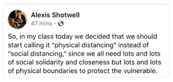 A tweet by Alexis Shotwell reading "So, in my class today we decided that we should start calling it "physical distancing" instead of "social distancing," since we all need lots and lots of social solidarity and closeness but lots and lots of physical boundaries to protect the vulnerable.