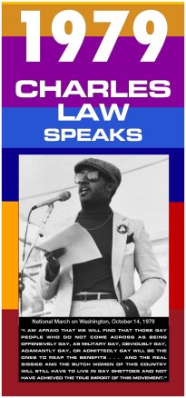 a multicolored banner shows a black and white picture of Charles Law speaking at a microphone. The poster reads 1979, Charles Law speaks. I am afraid that we will find that those gay people who do not come across as being offensively gay, as military gay, obviously gay, adamantly gay, or admittedly gay will be the ones to reap the benefits...and the real sissies and the butch women of this country will still have to live in gay ghettoes and not have achieeved the true import of this movement."